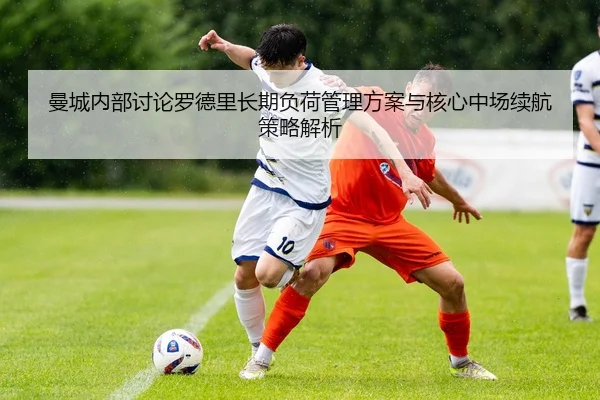 曼城内部讨论罗德里长期负荷管理方案与核心中场续航策略解析