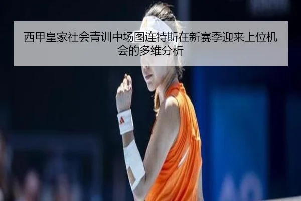 西甲皇家社会青训中场图连特斯在新赛季迎来上位机会的多维分析